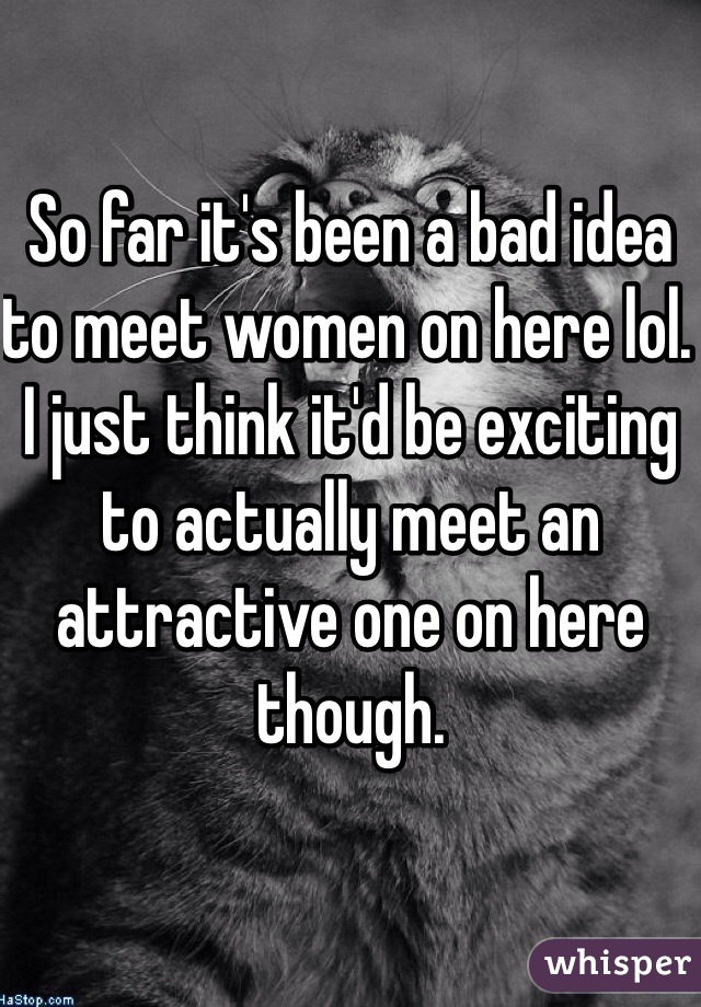 So far it's been a bad idea to meet women on here lol. I just think it'd be exciting to actually meet an attractive one on here though.