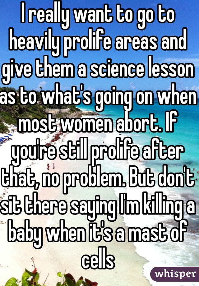 I really want to go to heavily prolife areas and give them a science lesson as to what's going on when most women abort. If you're still prolife after that, no problem. But don't sit there saying I'm killing a baby when it's a mast of cells 