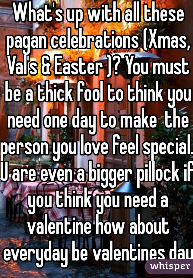 What's up with all these pagan celebrations (Xmas, Val's & Easter )? You must be a thick fool to think you need one day to make  the person you love feel special. U are even a bigger pillock if you think you need a valentine how about everyday be valentines day stop being  whining bitches and get over it jheeze!