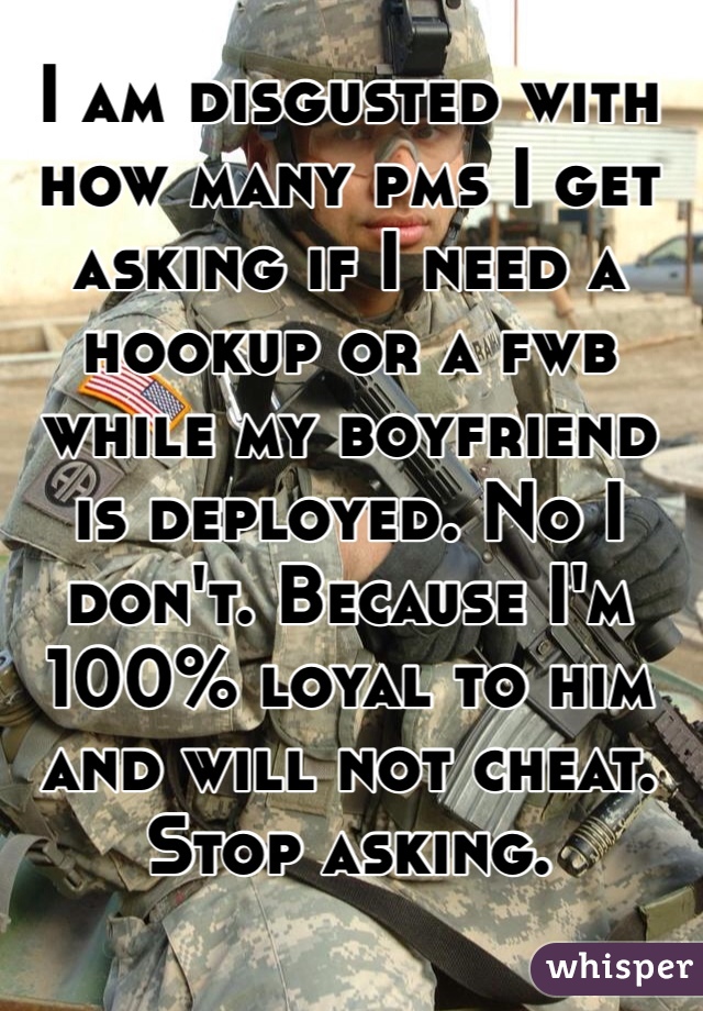 I am disgusted with how many pms I get asking if I need a hookup or a fwb while my boyfriend is deployed. No I don't. Because I'm 100% loyal to him and will not cheat. Stop asking. 
