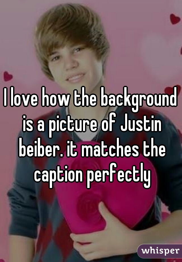 I love how the background is a picture of Justin beiber. it matches the caption perfectly