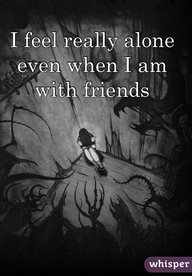 I feel really alone even when I am with friends