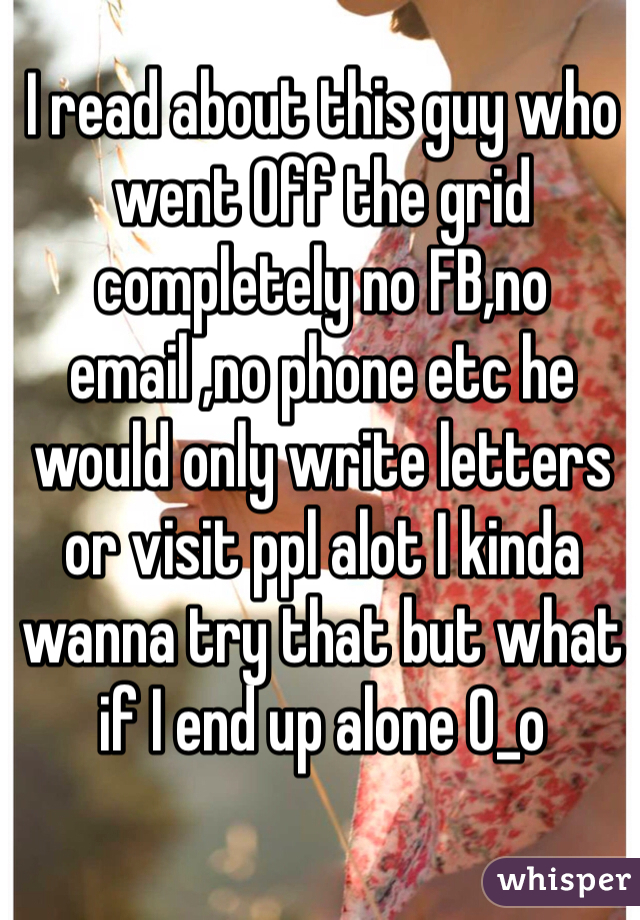 I read about this guy who went Off the grid completely no FB,no email ,no phone etc he would only write letters or visit ppl alot I kinda wanna try that but what if I end up alone 0_o