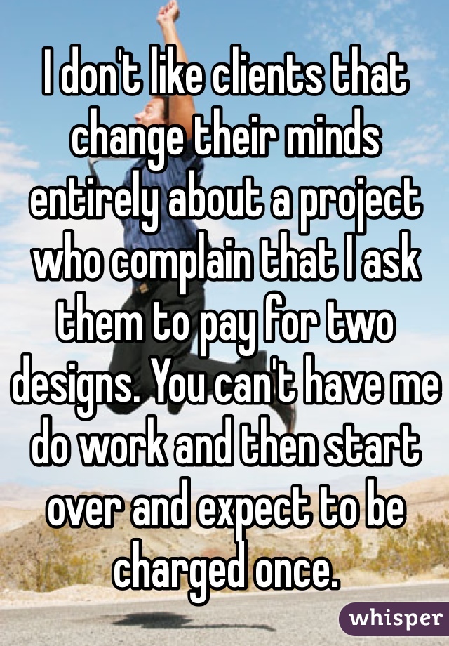I don't like clients that change their minds
entirely about a project who complain that I ask them to pay for two designs. You can't have me do work and then start over and expect to be charged once.