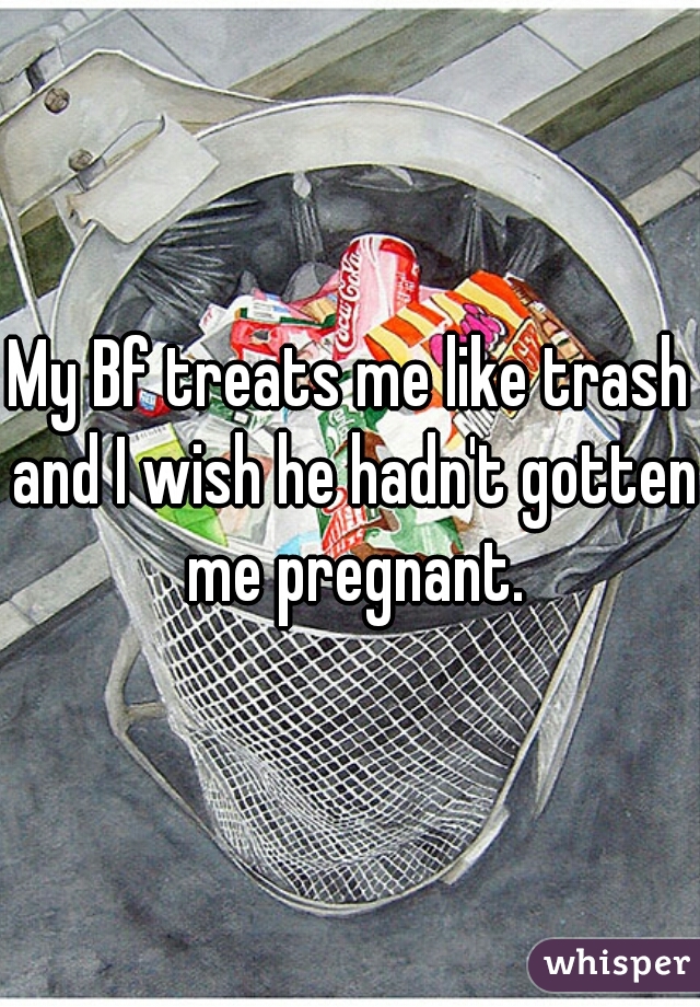 My Bf treats me like trash and I wish he hadn't gotten me pregnant.