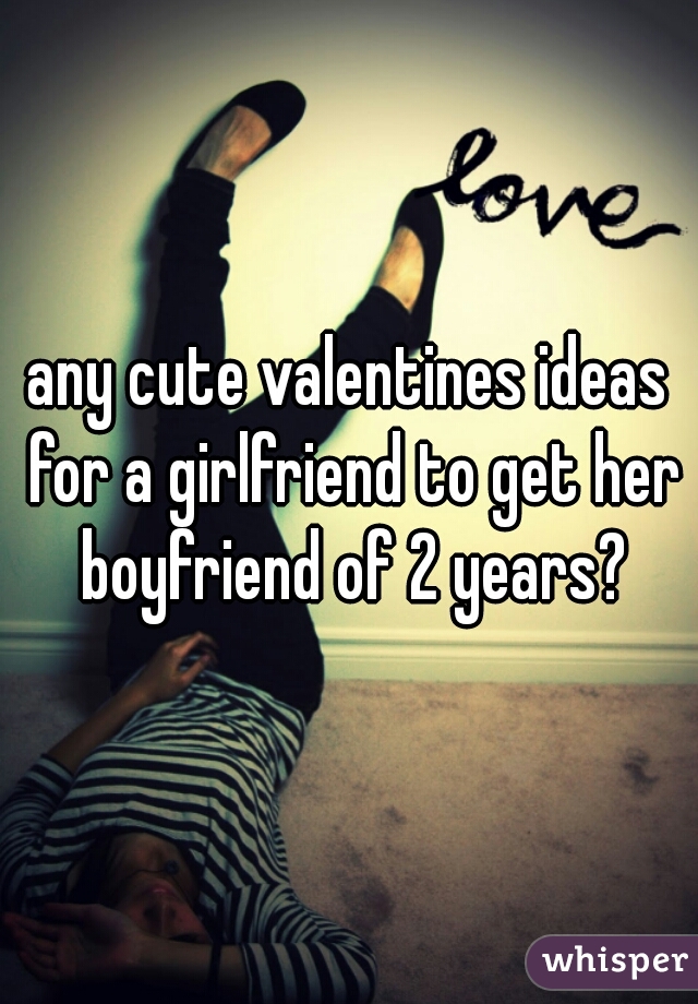 any cute valentines ideas for a girlfriend to get her boyfriend of 2 years?