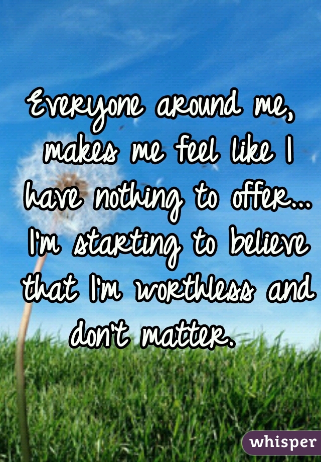Everyone around me, makes me feel like I have nothing to offer... I'm starting to believe that I'm worthless and don't matter.  