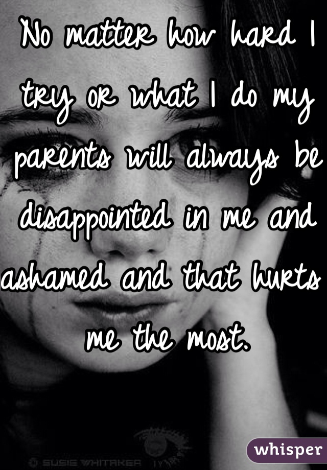 No matter how hard I try or what I do my parents will always be disappointed in me and ashamed and that hurts me the most. 