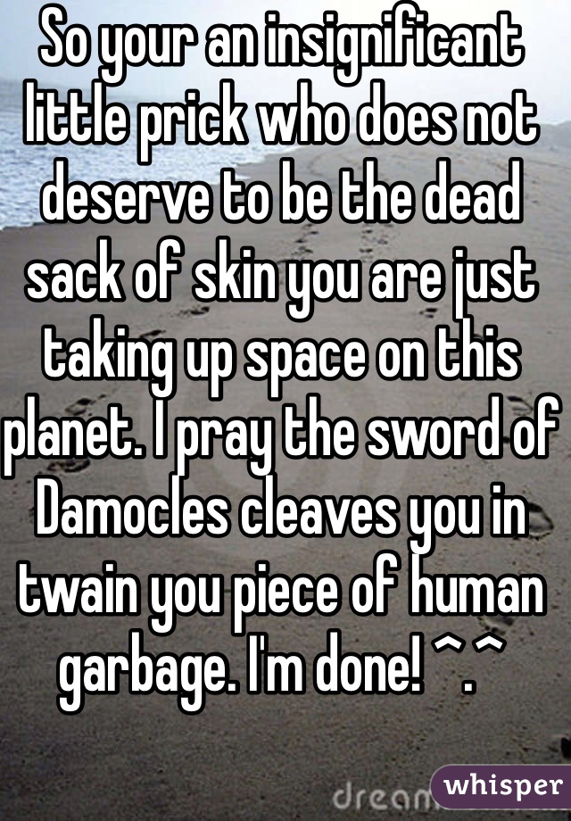 So your an insignificant little prick who does not deserve to be the dead sack of skin you are just taking up space on this planet. I pray the sword of Damocles cleaves you in twain you piece of human garbage. I'm done! ^.^ 