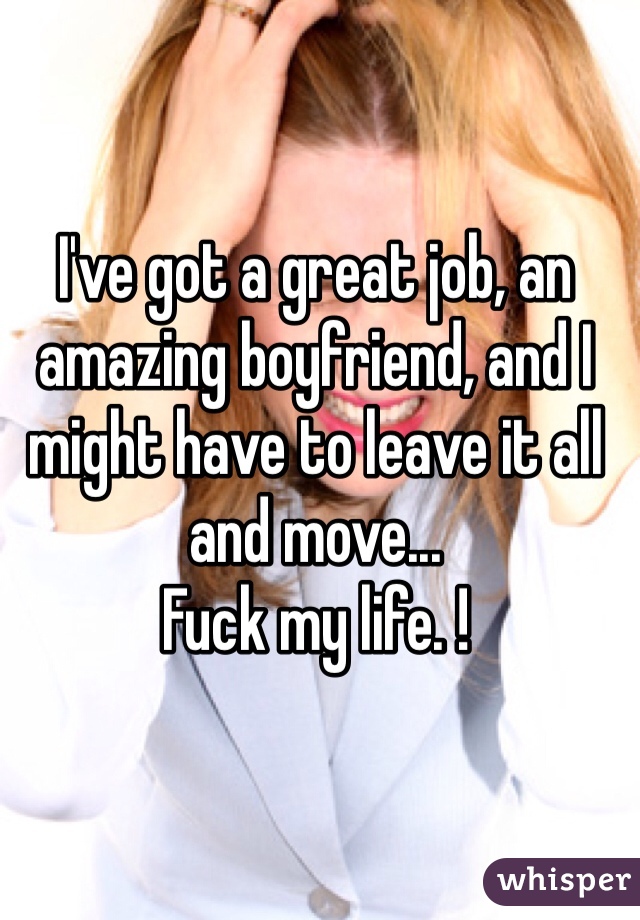 I've got a great job, an amazing boyfriend, and I might have to leave it all and move... 
Fuck my life. ! 