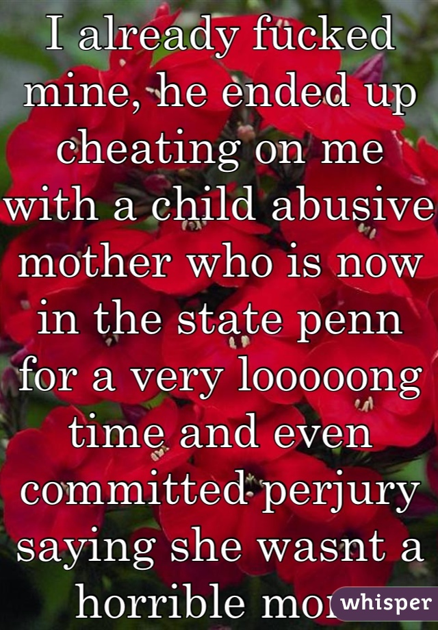 I already fucked mine, he ended up cheating on me with a child abusive mother who is now in the state penn for a very looooong time and even committed perjury saying she wasnt a horrible mom
