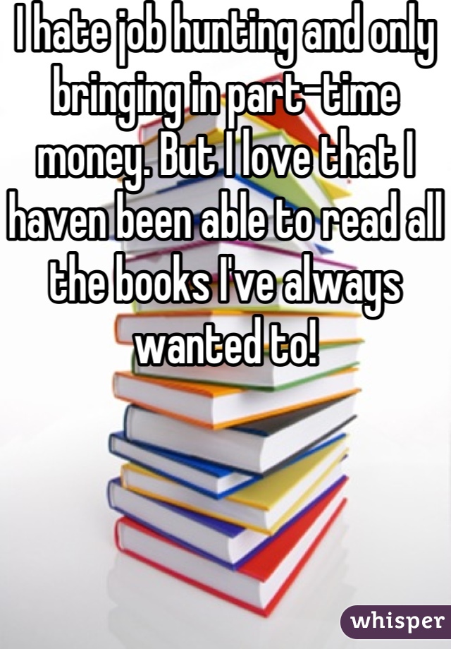 I hate job hunting and only bringing in part-time money. But I love that I haven been able to read all the books I've always wanted to!