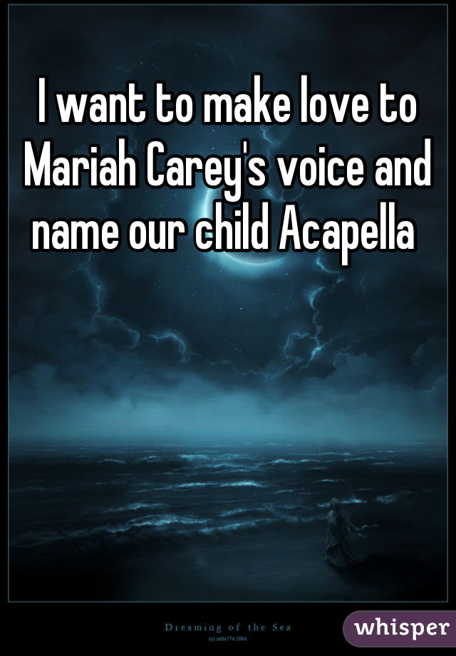 I want to make love to Mariah Carey's voice and name our child Acapella 