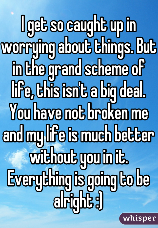 I get so caught up in worrying about things. But in the grand scheme of life, this isn't a big deal. You have not broken me and my life is much better without you in it. Everything is going to be alright :)