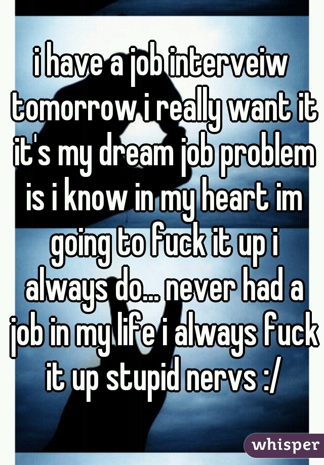 i have a job interveiw tomorrow i really want it it's my dream job problem is i know in my heart im going to fuck it up i always do... never had a job in my life i always fuck it up stupid nervs :/