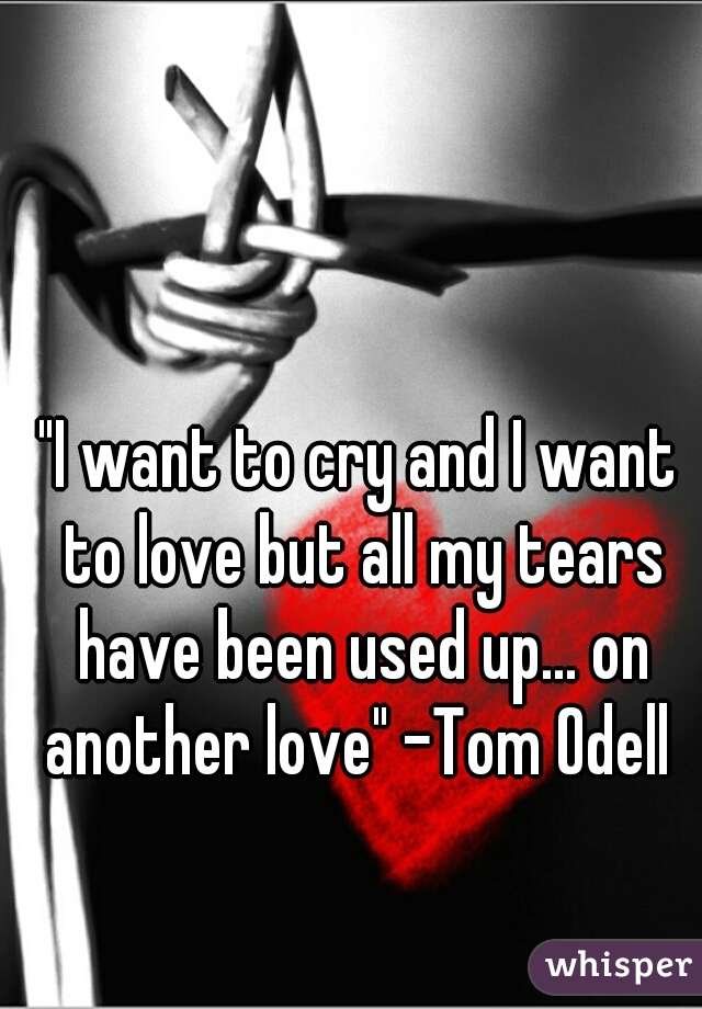 "I want to cry and I want to love but all my tears have been used up... on another love" -Tom Odell 