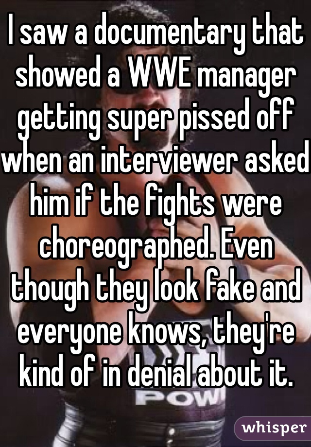 I saw a documentary that showed a WWE manager getting super pissed off when an interviewer asked him if the fights were choreographed. Even though they look fake and everyone knows, they're kind of in denial about it.