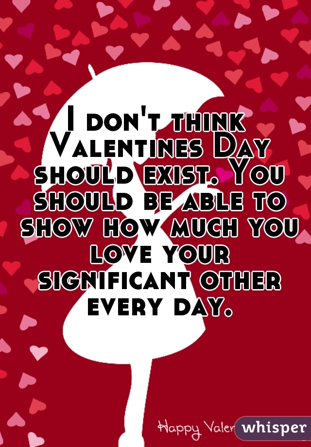 I don't think Valentines Day should exist. You should be able to show how much you love your significant other every day.