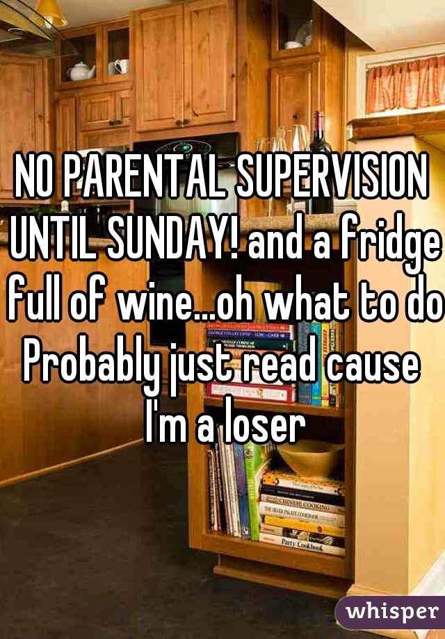 NO PARENTAL SUPERVISION UNTIL SUNDAY! and a fridge full of wine...oh what to do?

Probably just read cause I'm a loser