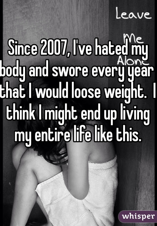 Since 2007, I've hated my body and swore every year that I would loose weight.  I think I might end up living my entire life like this. 