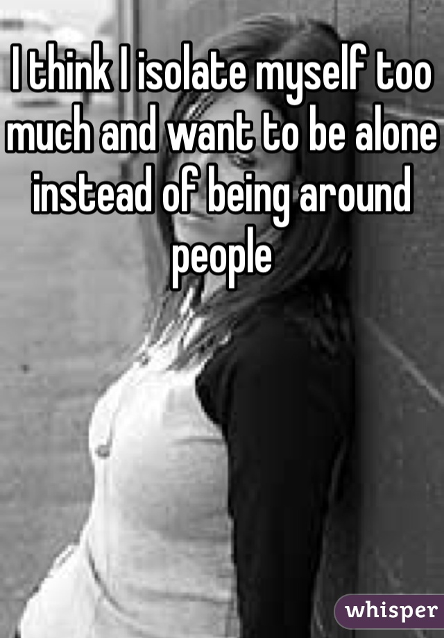 I think I isolate myself too much and want to be alone instead of being around people 
