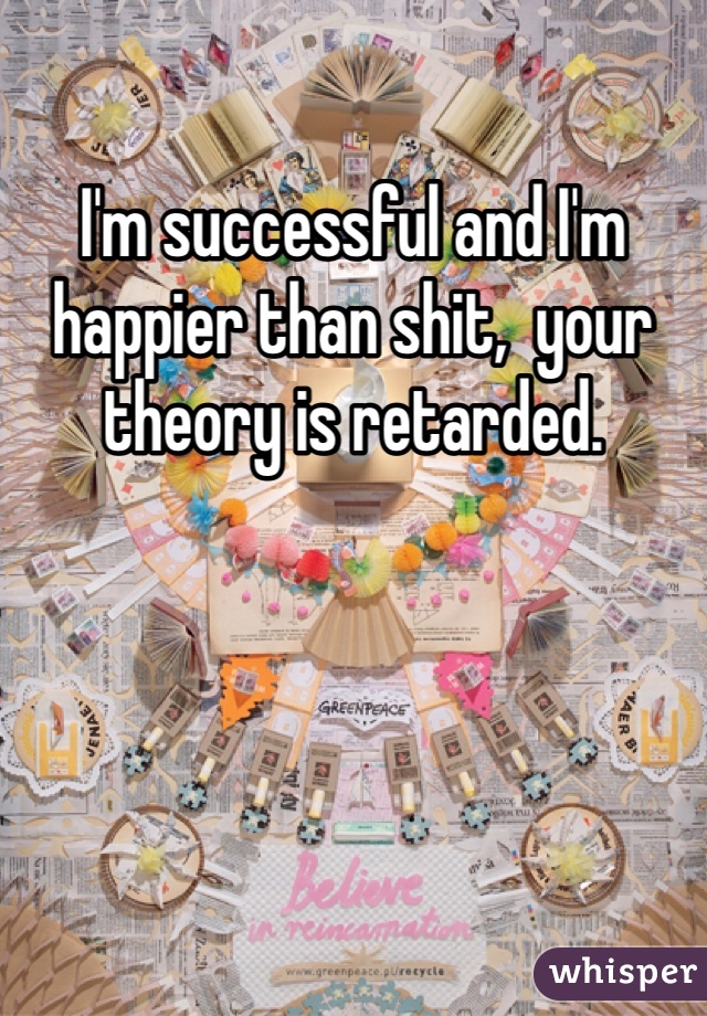 I'm successful and I'm happier than shit,  your theory is retarded.