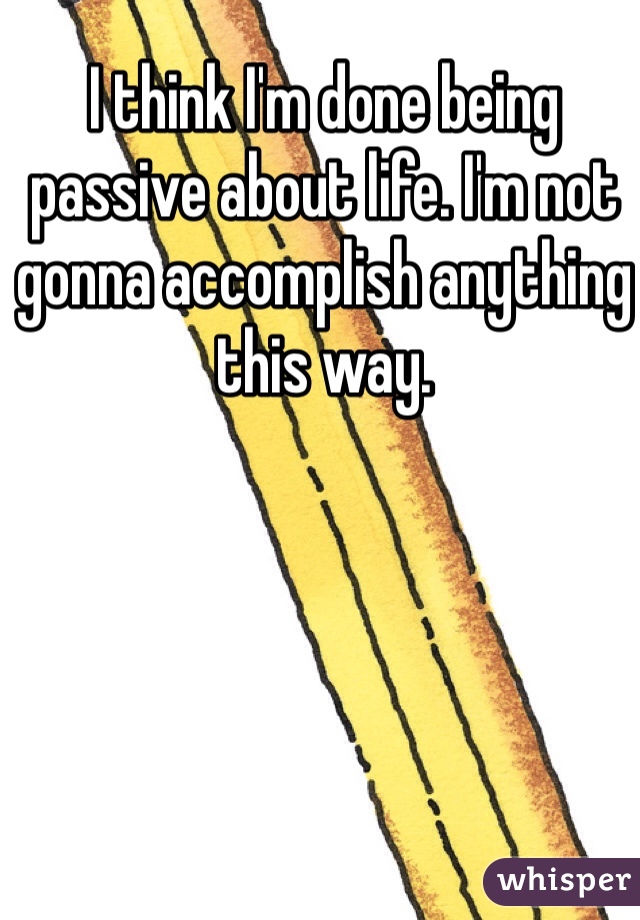 I think I'm done being passive about life. I'm not gonna accomplish anything this way. 