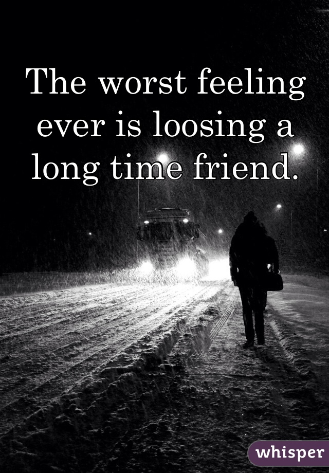 The worst feeling ever is loosing a long time friend.  