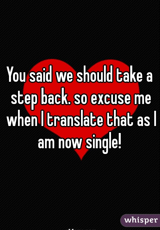 You said we should take a step back. so excuse me when I translate that as I am now single! 