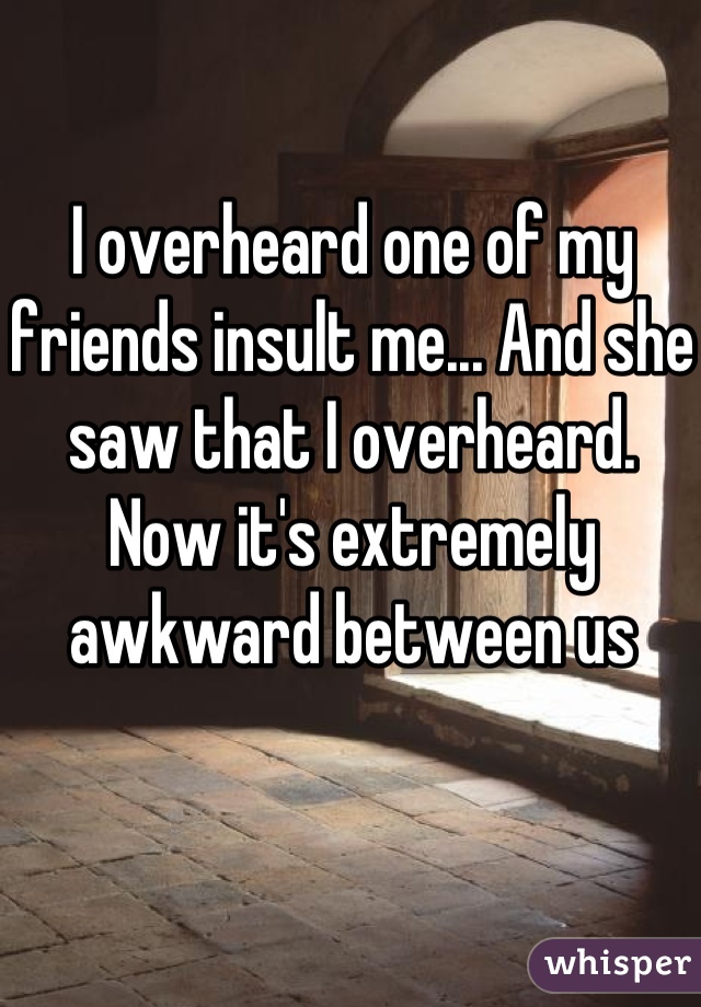 I overheard one of my friends insult me... And she saw that I overheard. Now it's extremely awkward between us