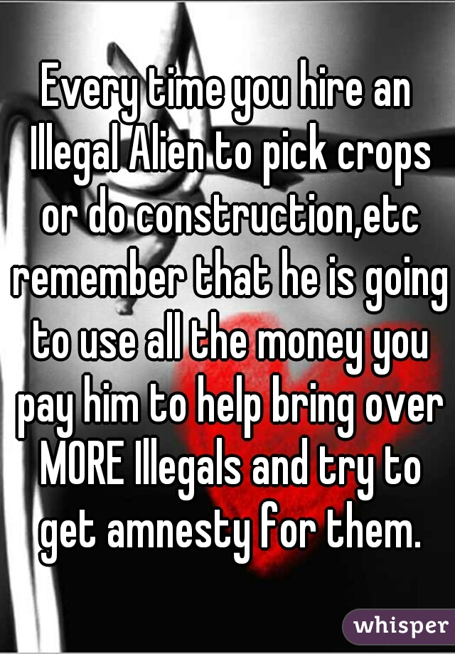 Every time you hire an Illegal Alien to pick crops or do construction,etc remember that he is going to use all the money you pay him to help bring over MORE Illegals and try to get amnesty for them.
