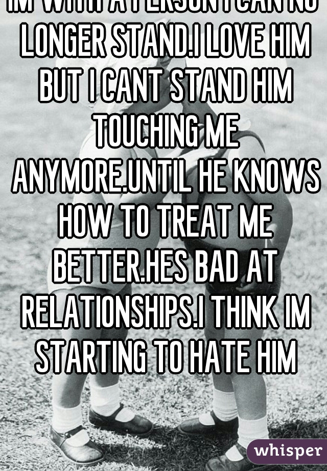 IM WITH A PERSON I CAN NO LONGER STAND.I LOVE HIM BUT I CANT STAND HIM TOUCHING ME ANYMORE.UNTIL HE KNOWS HOW TO TREAT ME BETTER.HES BAD AT RELATIONSHIPS.I THINK IM STARTING TO HATE HIM