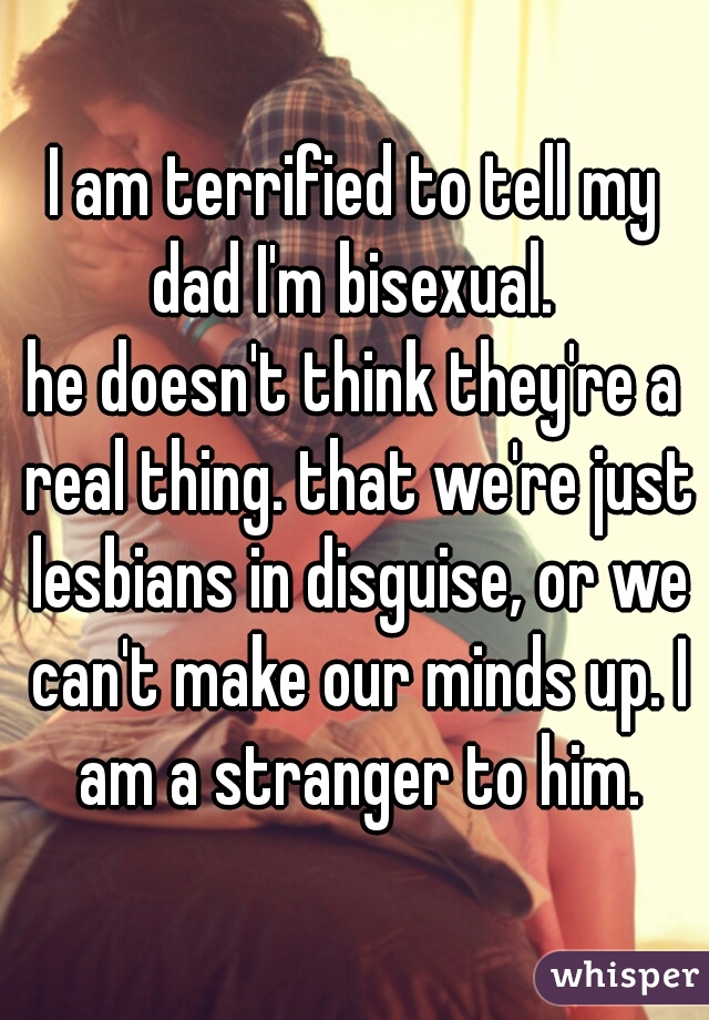 I am terrified to tell my dad I'm bisexual. 
he doesn't think they're a real thing. that we're just lesbians in disguise, or we can't make our minds up. I am a stranger to him.
