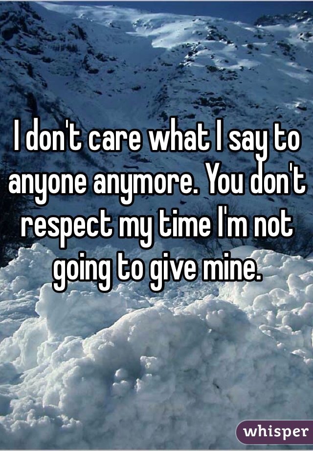 I don't care what I say to anyone anymore. You don't respect my time I'm not going to give mine.