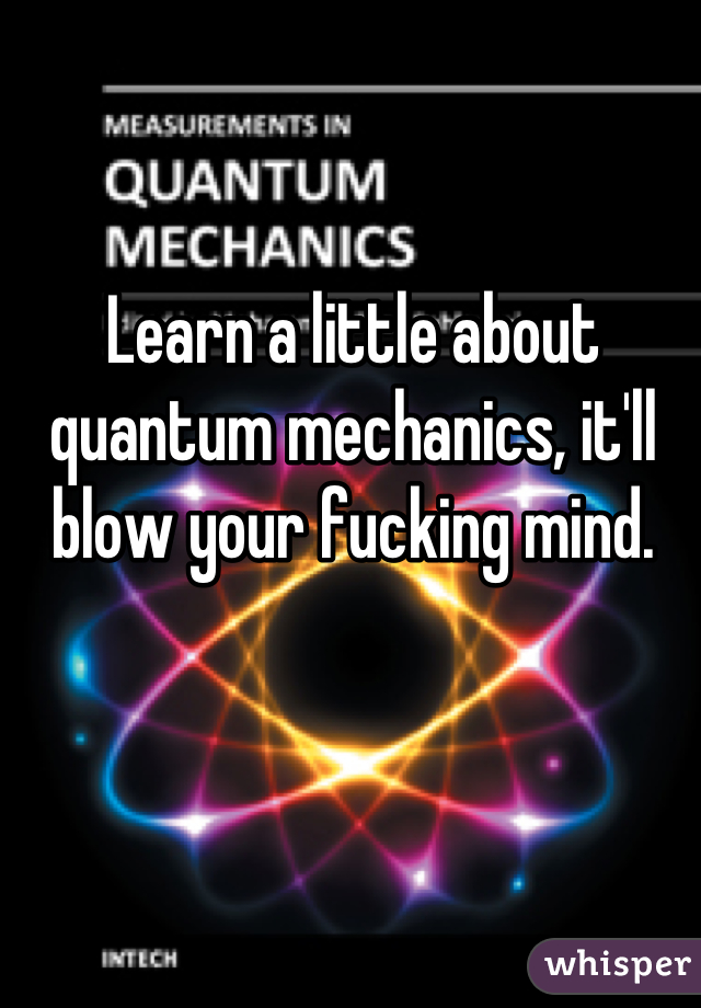 Learn a little about quantum mechanics, it'll blow your fucking mind.