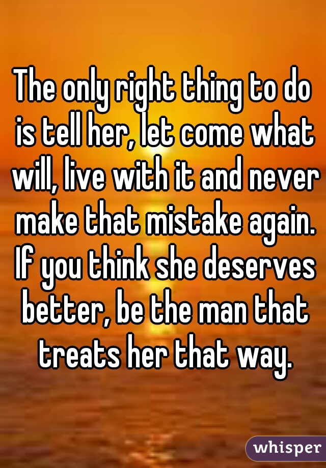The only right thing to do is tell her, let come what will, live with it and never make that mistake again. If you think she deserves better, be the man that treats her that way.