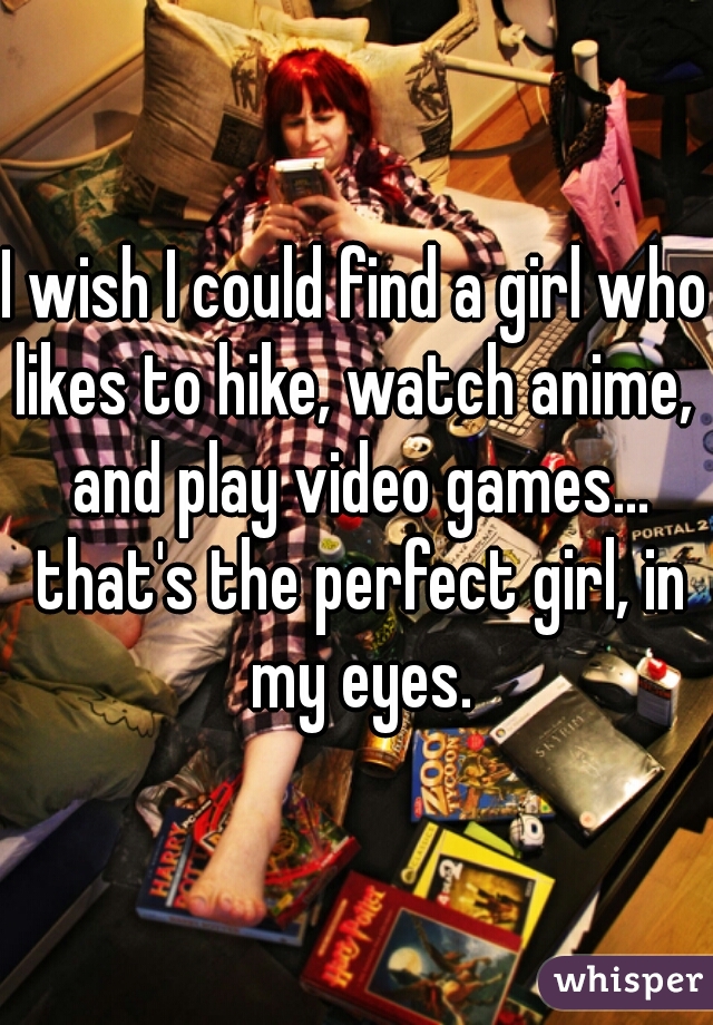 I wish I could find a girl who likes to hike, watch anime,  and play video games... that's the perfect girl, in my eyes.