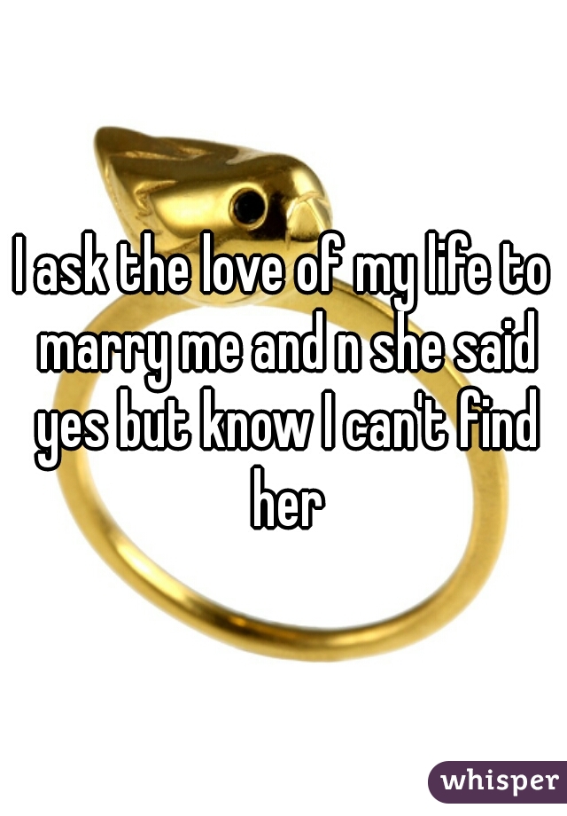 I ask the love of my life to marry me and n she said yes but know I can't find her