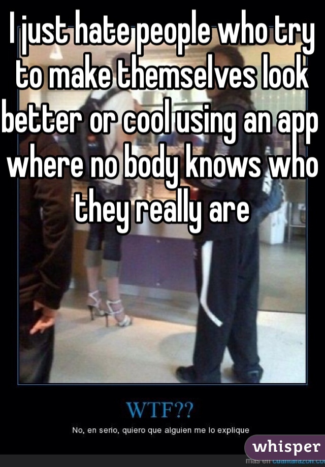 I just hate people who try to make themselves look better or cool using an app where no body knows who they really are