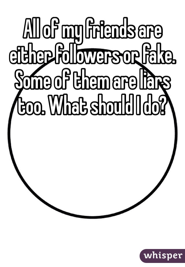 All of my friends are either followers or fake. Some of them are liars too. What should I do?