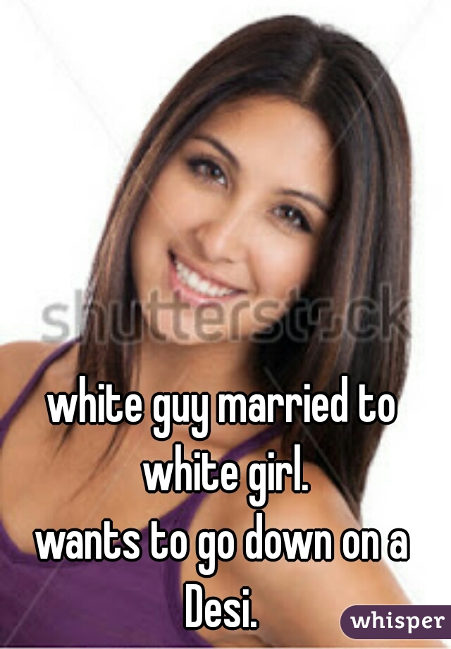 white guy married to white girl.

wants to go down on a Desi. 