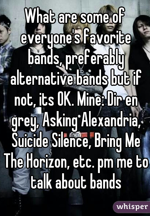 What are some of everyone's favorite bands, preferably alternative bands but if not, its OK. Mine: Dir en grey, Asking Alexandria, Suicide Silence, Bring Me The Horizon, etc. pm me to talk about bands
