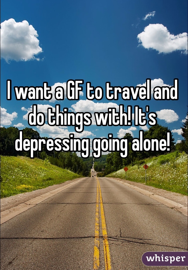 I want a GF to travel and do things with! It's depressing going alone!