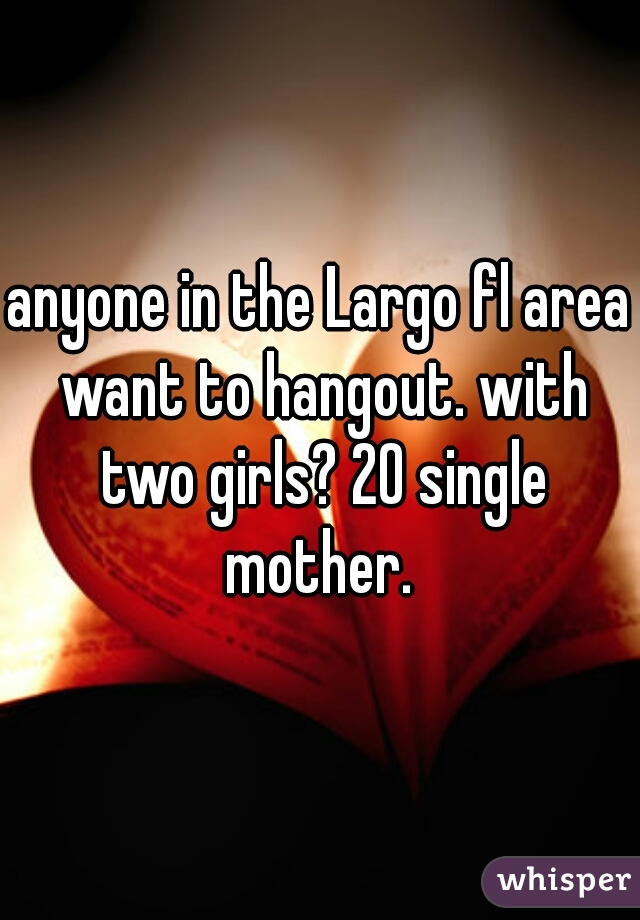 anyone in the Largo fl area want to hangout. with two girls? 20 single mother. 
