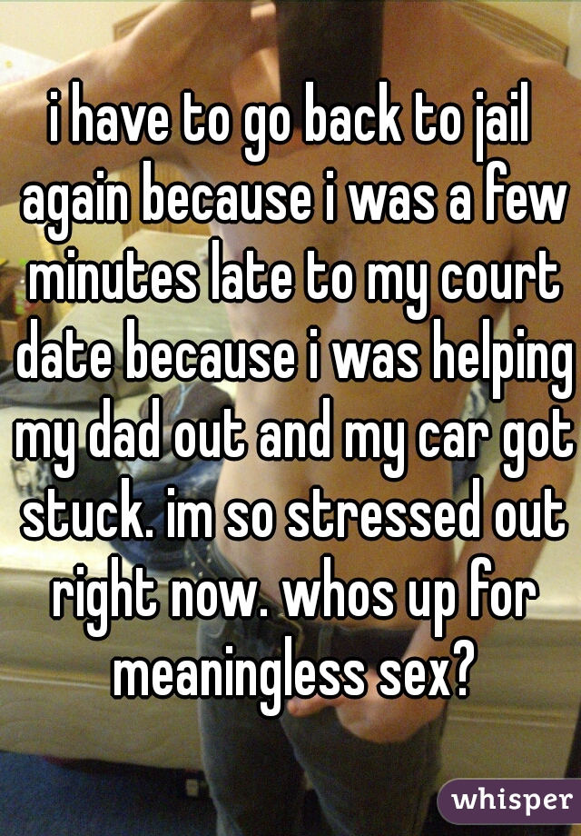 i have to go back to jail again because i was a few minutes late to my court date because i was helping my dad out and my car got stuck. im so stressed out right now. whos up for meaningless sex?