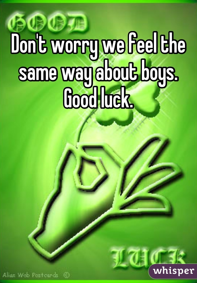 Don't worry we feel the same way about boys. Good luck.
