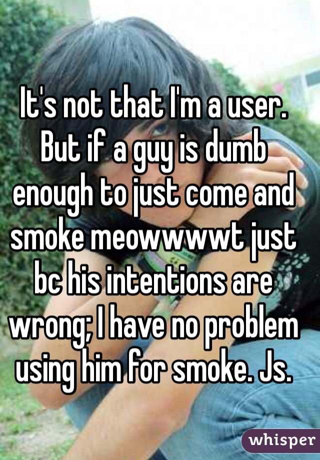 It's not that I'm a user. But if a guy is dumb enough to just come and smoke meowwwwt just bc his intentions are wrong; I have no problem using him for smoke. Js.