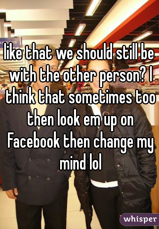 like that we should still be with the other person? I think that sometimes too then look em up on Facebook then change my mind lol