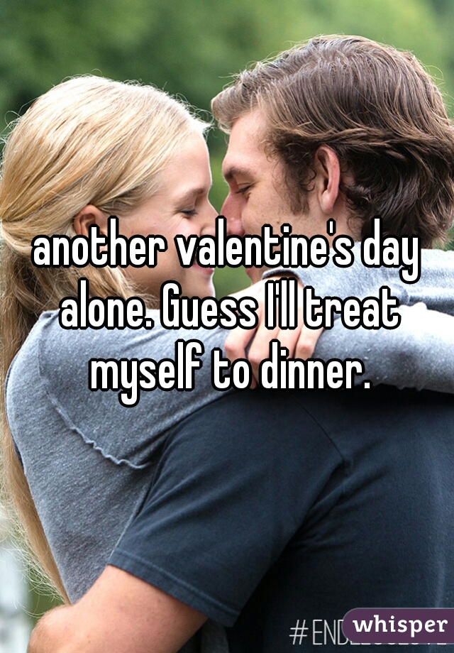 another valentine's day alone. Guess I'll treat myself to dinner.