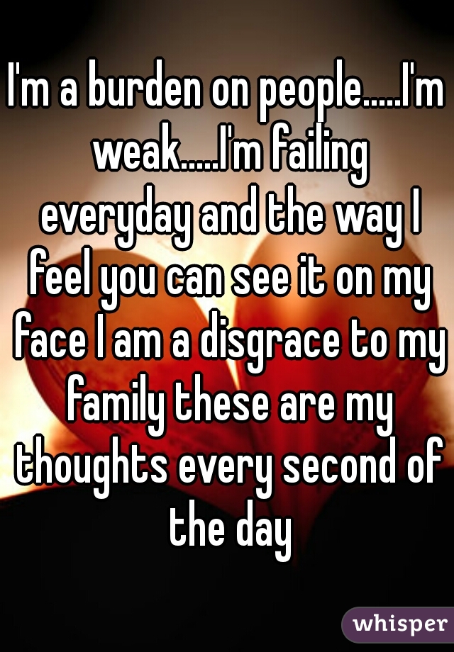 I'm a burden on people.....I'm weak.....I'm failing everyday and the way I feel you can see it on my face I am a disgrace to my family these are my thoughts every second of the day